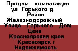 Продам 2-комнатакую ул. Горького,д.34 › Район ­ Железнодорожный  › Улица ­ Горького › Дом ­ 34 › Цена ­ 2 500 - Красноярский край, Красноярск г. Недвижимость » Квартиры продажа   . Красноярский край,Красноярск г.